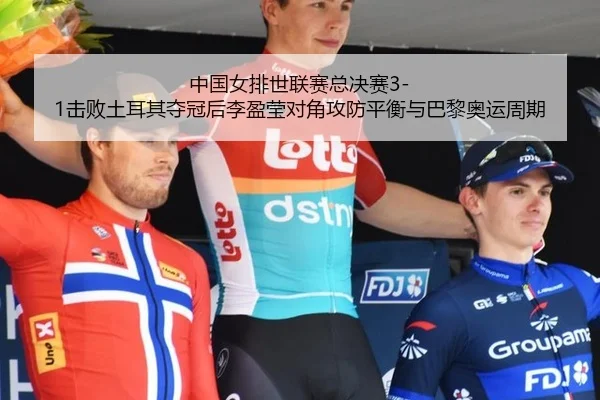 中国女排世联赛总决赛3-1击败土耳其夺冠后李盈莹对角攻防平衡与巴黎奥运周期
